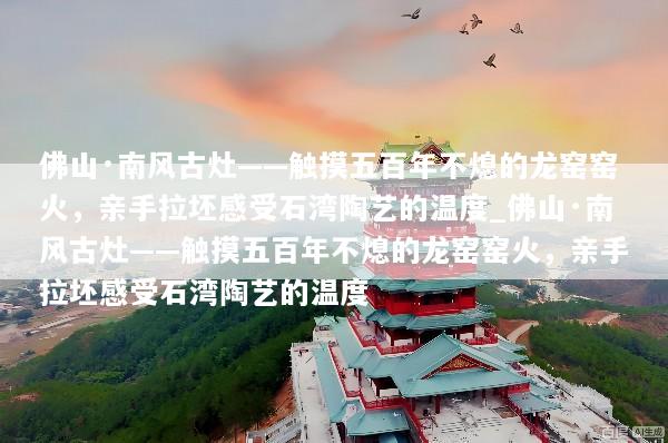 佛山·南风古灶——触摸五百年不熄的龙窑窑火，亲手拉坯感受石湾陶艺的温度_佛山·南风古灶——触摸五百年不熄的龙窑窑火，亲手拉坯感受石湾陶艺的温度