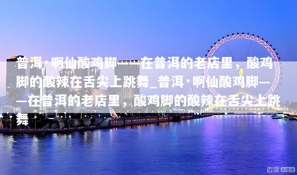 普洱·啊仙酸鸡脚——在普洱的老店里，酸鸡脚的酸辣在舌尖上跳舞_普洱·啊仙酸鸡脚——在普洱的老店里，酸鸡脚的酸辣在舌尖上跳舞