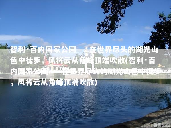 智利·百内国家公园——在世界尽头的湖光山色中徒步，风将云从角峰顶端吹散(智利·百内国家公园——在世界尽头的湖光山色中徒步，风将云从角峰顶端吹散)