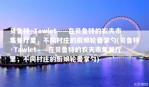 贝鲁特·Tawlet——在贝鲁特的农夫市集餐厅里，不同村庄的厨娘轮番掌勺(贝鲁特·Tawlet——在贝鲁特的农夫市集餐厅里，不同村庄的厨娘轮番掌勺)