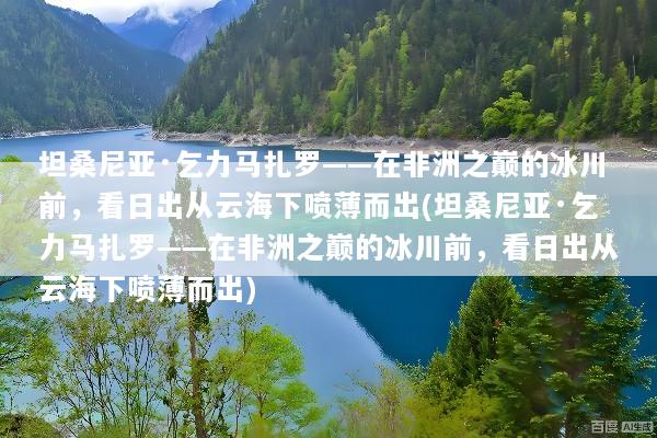 坦桑尼亚·乞力马扎罗——在非洲之巅的冰川前，看日出从云海下喷薄而出(坦桑尼亚·乞力马扎罗——在非洲之巅的冰川前，看日出从云海下喷薄而出)