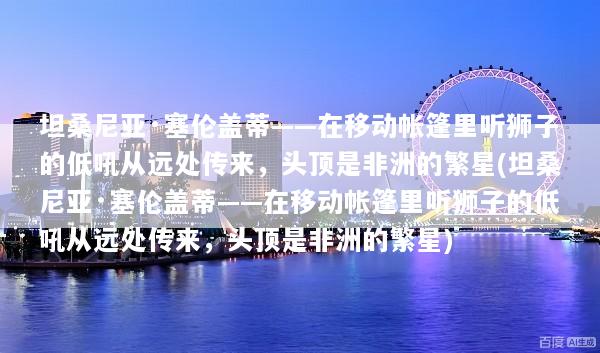 坦桑尼亚·塞伦盖蒂——在移动帐篷里听狮子的低吼从远处传来，头顶是非洲的繁星(坦桑尼亚·塞伦盖蒂——在移动帐篷里听狮子的低吼从远处传来，头顶是非洲的繁星)