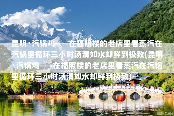 昆明·汽锅鸡——在福照楼的老店里看蒸汽在汽锅里循环三小时汤清如水却鲜到极致(昆明·汽锅鸡——在福照楼的老店里看蒸汽在汽锅里循环三小时汤清如水却鲜到极致)
