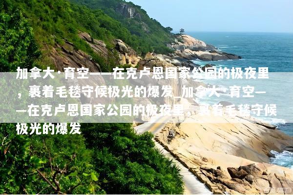 加拿大·育空——在克卢恩国家公园的极夜里，裹着毛毯守候极光的爆发_加拿大·育空——在克卢恩国家公园的极夜里，裹着毛毯守候极光的爆发