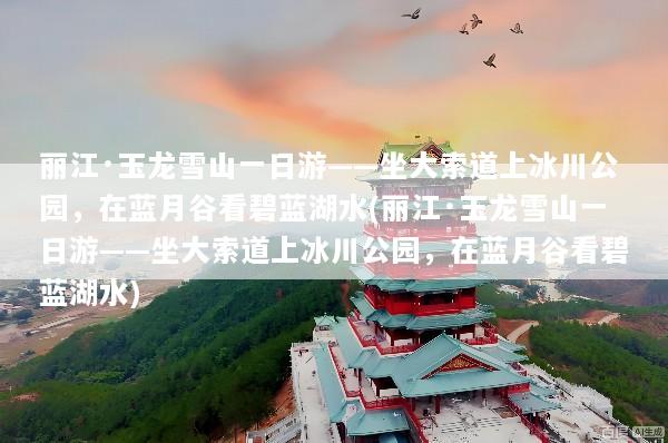 丽江·玉龙雪山一日游——坐大索道上冰川公园，在蓝月谷看碧蓝湖水(丽江·玉龙雪山一日游——坐大索道上冰川公园，在蓝月谷看碧蓝湖水)