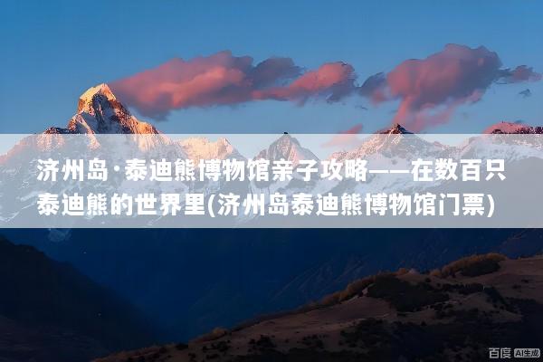 济州岛·泰迪熊博物馆亲子攻略——在数百只泰迪熊的世界里(济州岛泰迪熊博物馆门票)