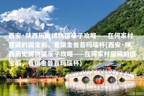 西安·陕西历史博物馆亲子攻略——在何家村窖藏的国宝前，看镶金兽首玛瑙杯(西安·陕西历史博物馆亲子攻略——在何家村窖藏的国宝前，看镶金兽首玛瑙杯)