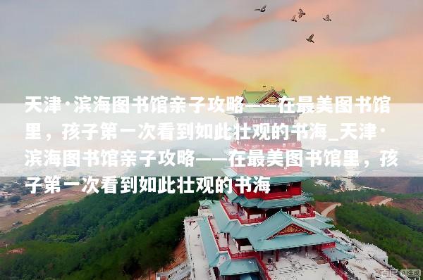 天津·滨海图书馆亲子攻略——在最美图书馆里，孩子第一次看到如此壮观的书海_天津·滨海图书馆亲子攻略——在最美图书馆里，孩子第一次看到如此壮观的书海