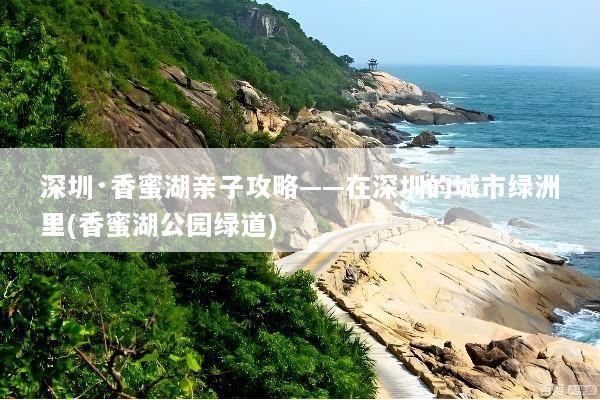 深圳·香蜜湖亲子攻略——在深圳的城市绿洲里(香蜜湖公园绿道)