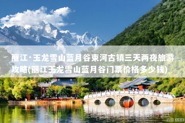 丽江·玉龙雪山蓝月谷束河古镇三天两夜旅游攻略(丽江玉龙雪山蓝月谷门票价格多少钱)
