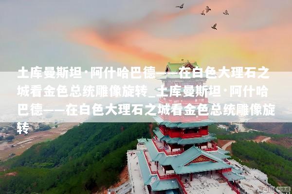 土库曼斯坦·阿什哈巴德——在白色大理石之城看金色总统雕像旋转_土库曼斯坦·阿什哈巴德——在白色大理石之城看金色总统雕像旋转