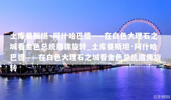土库曼斯坦·阿什哈巴德——在白色大理石之城看金色总统雕像旋转_土库曼斯坦·阿什哈巴德——在白色大理石之城看金色总统雕像旋转