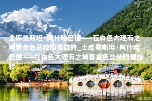 土库曼斯坦·阿什哈巴德——在白色大理石之城看金色总统雕像旋转_土库曼斯坦·阿什哈巴德——在白色大理石之城看金色总统雕像旋转