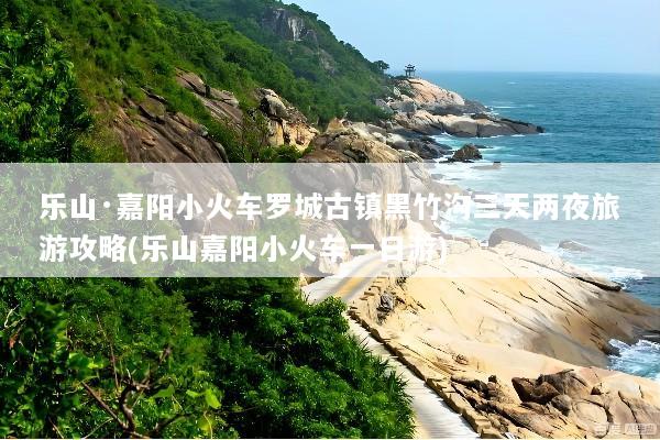 乐山·嘉阳小火车罗城古镇黑竹沟三天两夜旅游攻略(乐山嘉阳小火车一日游)