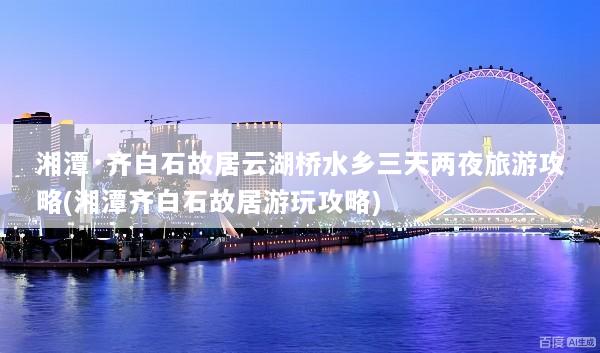 湘潭·齐白石故居云湖桥水乡三天两夜旅游攻略(湘潭齐白石故居游玩攻略)