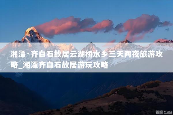 湘潭·齐白石故居云湖桥水乡三天两夜旅游攻略_湘潭齐白石故居游玩攻略