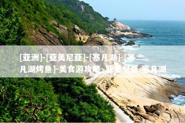 [亚洲]-[亚美尼亚]-[塞凡湖]-[塞凡湖烤鱼]-美食游攻略_亚美尼亚 塞凡湖