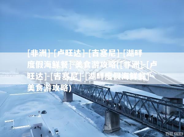 [非洲]-[卢旺达]-[吉塞尼]-[湖畔度假海鲜餐]-美食游攻略([非洲]-[卢旺达]-[吉塞尼]-[湖畔度假海鲜餐]-美食游攻略)