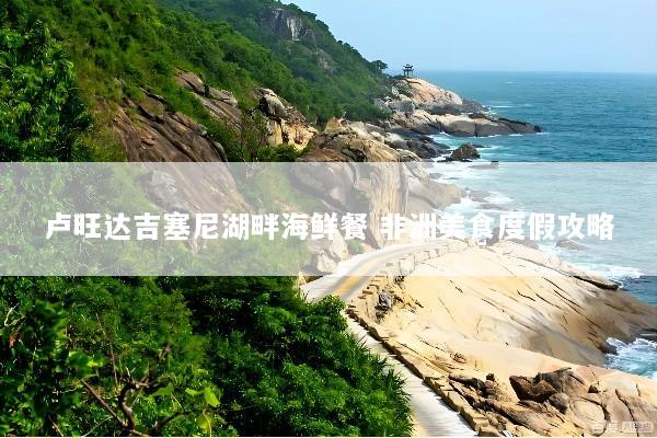 卢旺达吉塞尼湖畔海鲜餐 非洲美食度假攻略