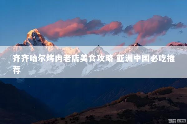 齐齐哈尔烤肉老店美食攻略 亚洲中国必吃推荐