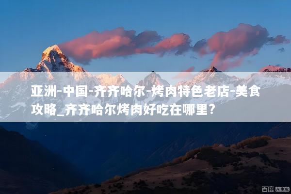 亚洲-中国-齐齐哈尔-烤肉特色老店-美食攻略_齐齐哈尔烤肉好吃在哪里?