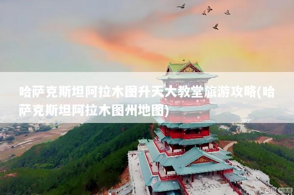 哈萨克斯坦阿拉木图升天大教堂旅游攻略(哈萨克斯坦阿拉木图州地图)