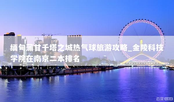 缅甸蒲甘千塔之城热气球旅游攻略_金陵科技学院在南京二本排名