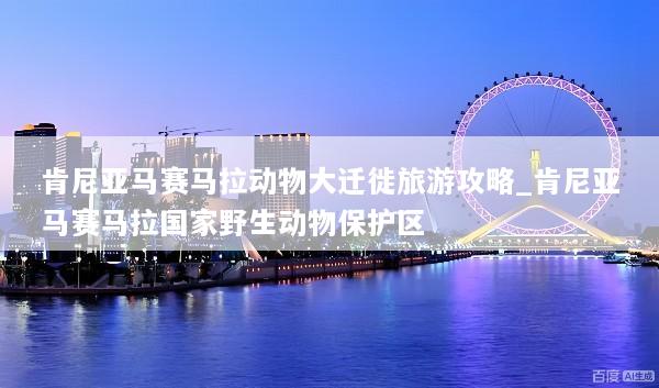 肯尼亚马赛马拉动物大迁徙旅游攻略_肯尼亚马赛马拉国家野生动物保护区